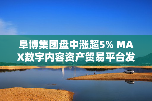 阜博集团盘中涨超5% MAX数字内容资产贸易平台发布