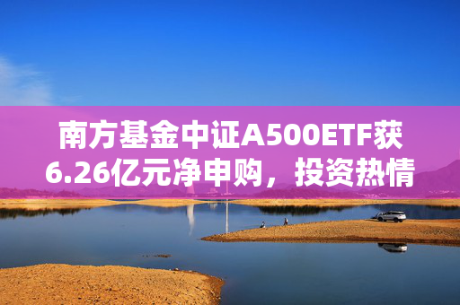 南方基金中证A500ETF获6.26亿元净申购，投资热情高涨