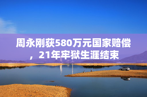 周永刚获580万元国家赔偿，21年牢狱生涯结束