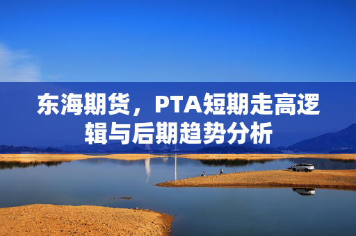 东海期货，PTA短期走高逻辑与后期趋势分析