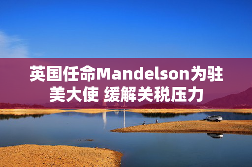 英国任命Mandelson为驻美大使 缓解关税压力