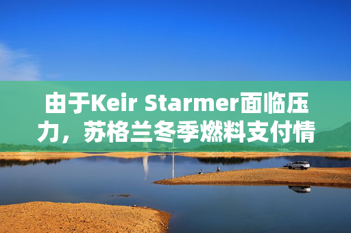 由于Keir Starmer面临压力，苏格兰冬季燃料支付情况更新