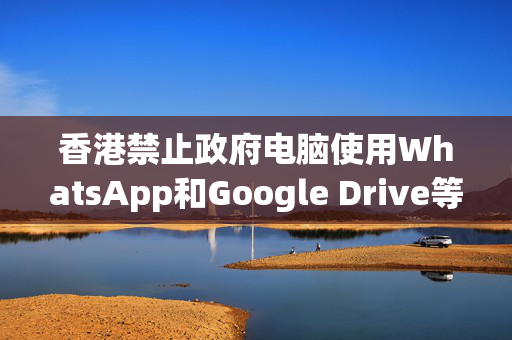 香港禁止政府电脑使用WhatsApp和Google Drive等服务