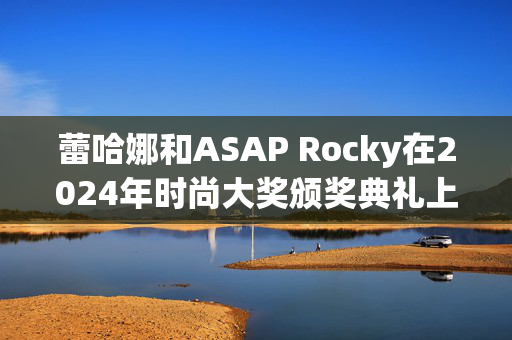 蕾哈娜和ASAP Rocky在2024年时尚大奖颁奖典礼上迟到，抢尽了风头