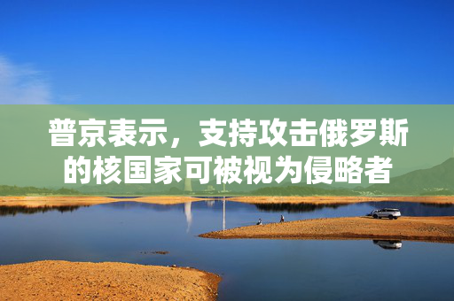 普京表示，支持攻击俄罗斯的核国家可被视为侵略者