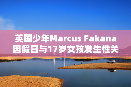 英国少年Marcus Fakana因假日与17岁女孩发生性关系而在迪拜监狱被判入狱一年