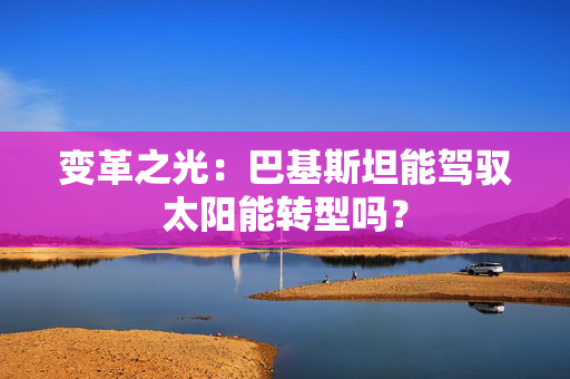 变革之光：巴基斯坦能驾驭太阳能转型吗？