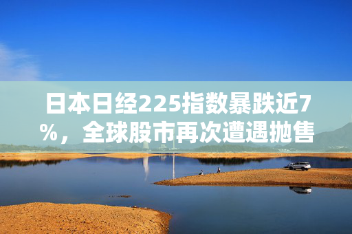 日本日经225指数暴跌近7%，全球股市再次遭遇抛售