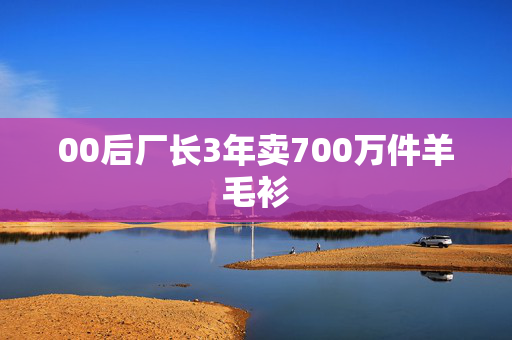 00后厂长3年卖700万件羊毛衫