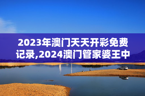 2023年澳门天天开彩免费记录,2024澳门管家婆王中王开奖,3网通用：安卓版258.254