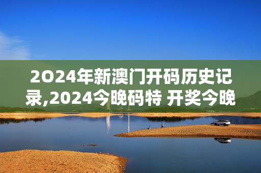 2O24年新澳门开码历史记录,2024今晚码特 开奖今晚开奖t,3网通用：V56.69.56