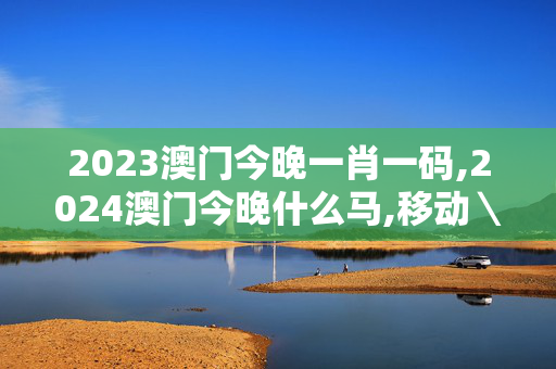 2023澳门今晚一肖一码,2024澳门今晚什么马,移动＼电信＼联通 通用版：手机版244.702