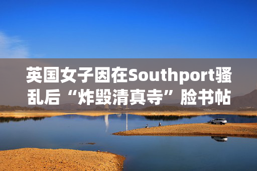 英国女子因在Southport骚乱后“炸毁清真寺”脸书帖子被判入狱