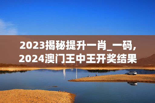 2023揭秘提升一肖_一码,2024澳门王中王开奖结果,3网通用：安装版v288.870