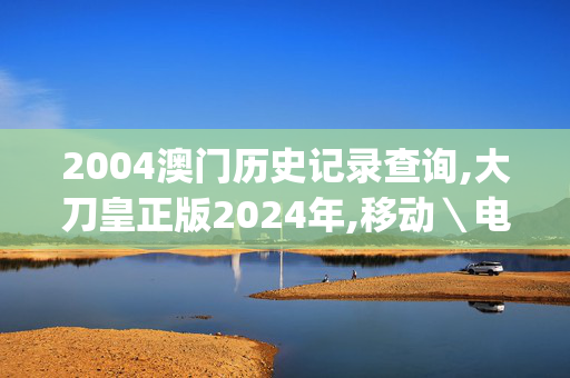 2004澳门历史记录查询,大刀皇正版2024年,移动＼电信＼联通 通用版：iOS安卓版iphone671.137