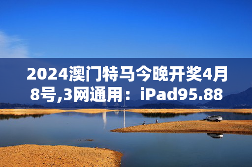 2024澳门特马今晚开奖4月8号,3网通用：iPad95.88.83