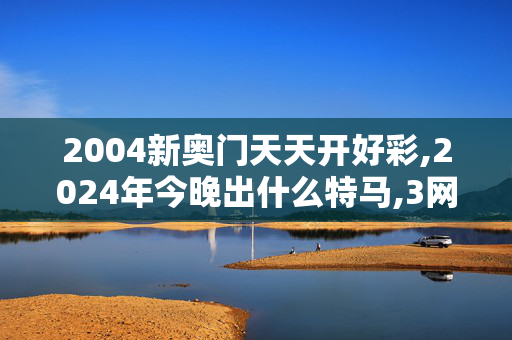 2004新奥门天天开好彩,2024年今晚出什么特马,3网通用：V45.04.21