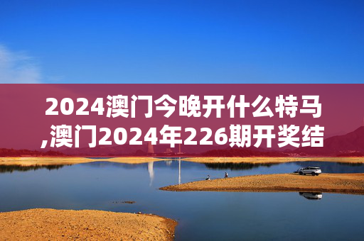 2024澳门今晚开什么特马,澳门2024年226期开奖结果,3网通用：实用版744.900