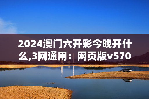 2024澳门六开彩今晚开什么,3网通用：网页版v570.456