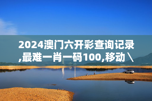 2024澳门六开彩查询记录,最难一肖一码100,移动＼电信＼联通 通用版：iOS安卓版906.988