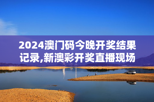 2024澳门码今晚开奖结果记录,新澳彩开奖直播现场图片,3网通用：3DM44.48.34