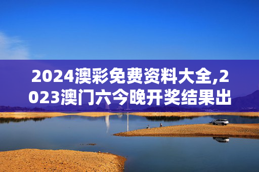 2024澳彩免费资料大全,2023澳门六今晚开奖结果出来,3网通用：手机版381.792