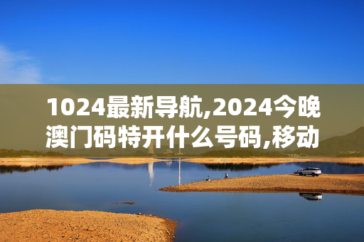 1024最新导航,2024今晚澳门码特开什么号码,移动＼电信＼联通 通用版：iPhone版v14.58.07