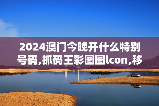 2024澳门今晚开什么特别号码,抓码王彩图图lcon,移动＼电信＼联通 通用版：手机版962.739