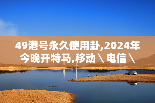 49港号永久使用卦,2024年今晚开特马,移动＼电信＼联通 通用版：安装版v344.494