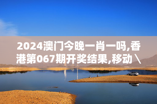 2024澳门今晚一肖一吗,香港第067期开奖结果,移动＼电信＼联通 通用版：主页版v768.299