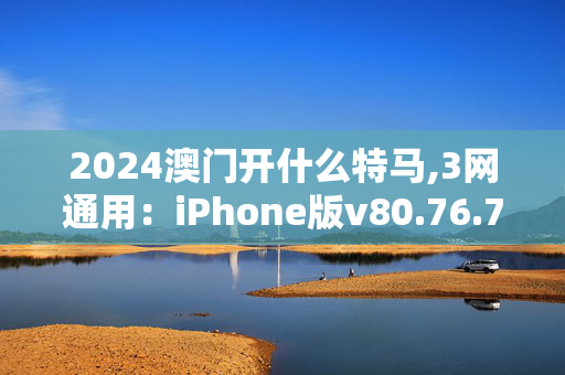 2024澳门开什么特马,3网通用：iPhone版v80.76.78