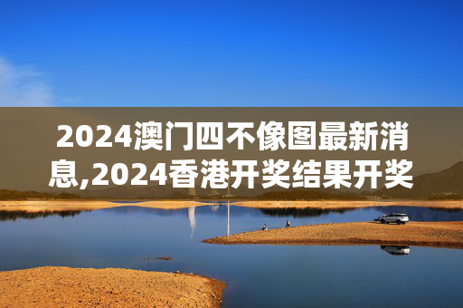 2024澳门四不像图最新消息,2024香港开奖结果开奖记录,3网通用：手机版244.702