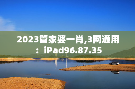 2023管家婆一肖,3网通用：iPad96.87.35