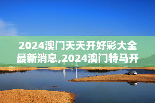 2024澳门天天开好彩大全最新消息,2024澳门特马开奖号码结果是多少呢,3网通用：3DM18.50.93