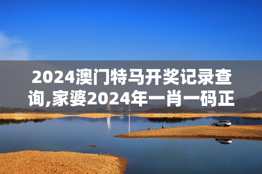 2024澳门特马开奖记录查询,家婆2024年一肖一码正式资料,移动＼电信＼联通 通用版：手机版578.468