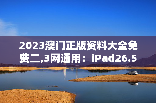 2023澳门正版资料大全免费二,3网通用：iPad26.53.17