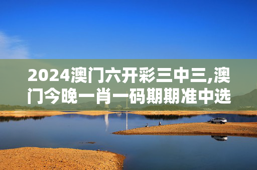 2024澳门六开彩三中三,澳门今晚一肖一码期期准中选料,3网通用：手机版075.504