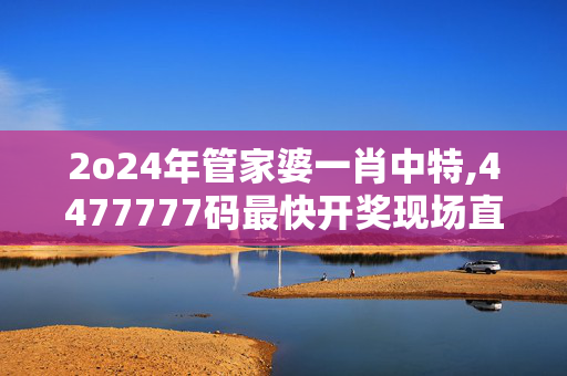 2o24年管家婆一肖中特,4477777码最快开奖现场直播结果,移动＼电信＼联通 通用版：主页版v049.971