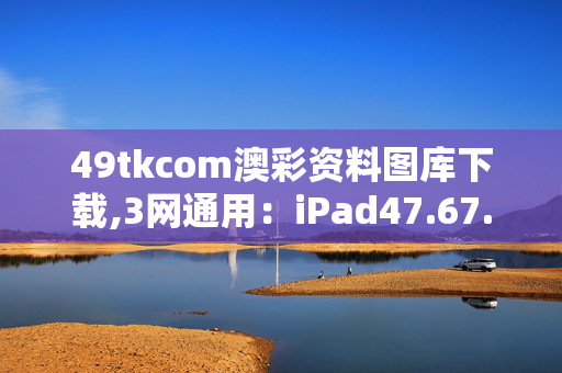 49tkcom澳彩资料图库下载,3网通用：iPad47.67.00