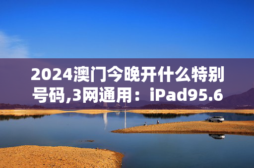 2024澳门今晚开什么特别号码,3网通用：iPad95.68.44