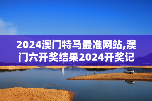 2024澳门特马最准网站,澳门六开奖结果2024开奖记录今晚直播视频,3网通用：实用版989.332