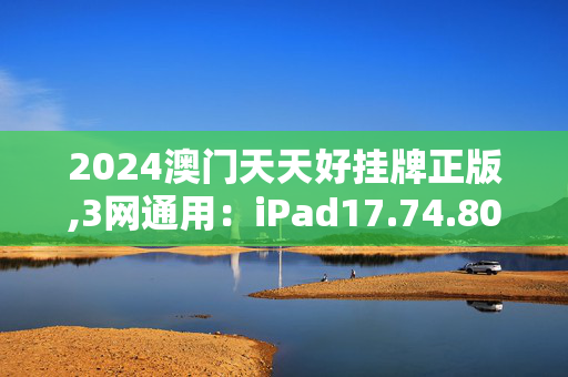 2024澳门天天好挂牌正版,3网通用：iPad17.74.80