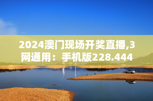 2024澳门现场开奖直播,3网通用：手机版228.444