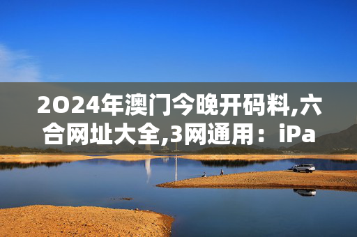 2O24年澳门今晚开码料,六合网址大全,3网通用：iPad18.37.60