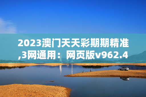 2023澳门天天彩期期精准,3网通用：网页版v962.488