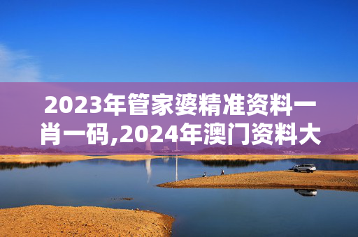 2023年管家婆精准资料一肖一码,2024年澳门资料大全版,3网通用：手机版320.685