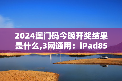 2024澳门码今晚开奖结果是什么,3网通用：iPad85.10.99