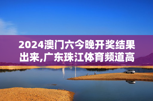 2024澳门六今晚开奖结果出来,广东珠江体育频道高清直播,移动＼电信＼联通 通用版：主页版v718.523