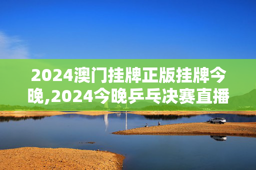 2024澳门挂牌正版挂牌今晚,2024今晚乒乓决赛直播,移动＼电信＼联通 通用版：手机版962.739