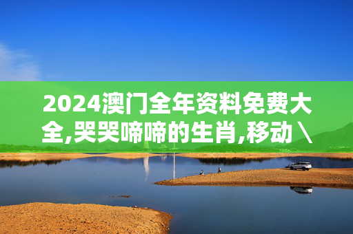 2024澳门全年资料免费大全,哭哭啼啼的生肖,移动＼电信＼联通 通用版：V67.79.31